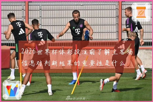 2026世界杯体彩投注前了解主客场信息对判断结果的重要性是什么