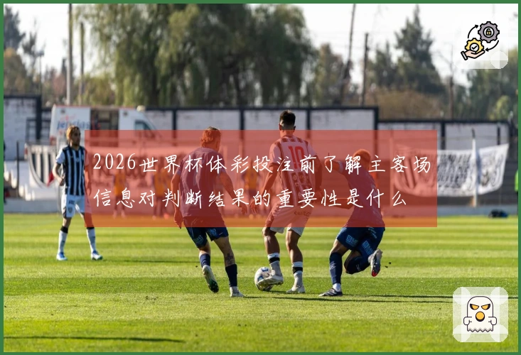 2026世界杯体彩投注前了解主客场信息对判断结果的重要性是什么